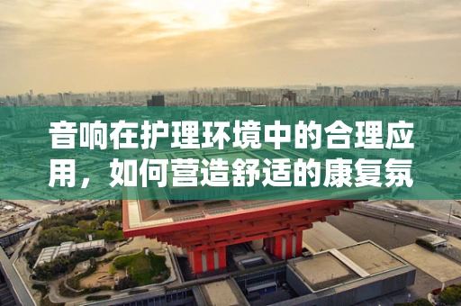 音响在护理环境中的合理应用，如何营造舒适的康复氛围？