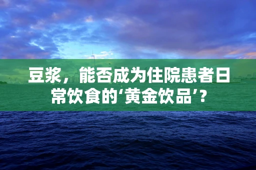 豆浆，能否成为住院患者日常饮食的‘黄金饮品’？