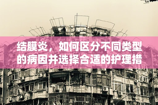 结膜炎，如何区分不同类型的病因并选择合适的护理措施？