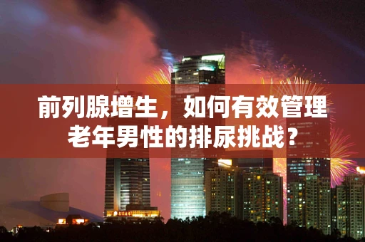 前列腺增生，如何有效管理老年男性的排尿挑战？