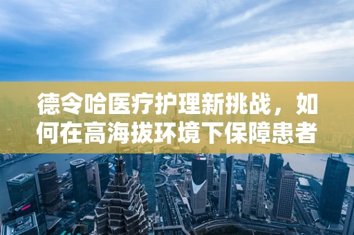 德令哈医疗护理新挑战，如何在高海拔环境下保障患者精准护理？