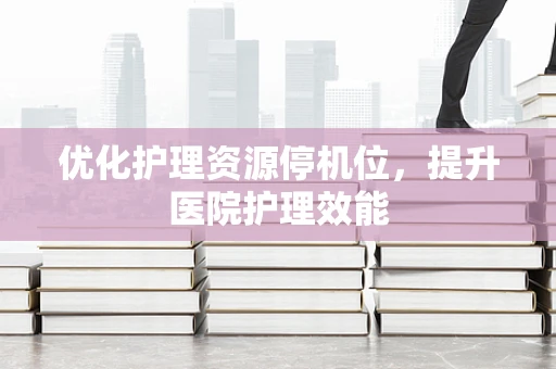 优化护理资源停机位，提升医院护理效能