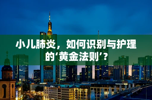 小儿肺炎，如何识别与护理的‘黄金法则’？