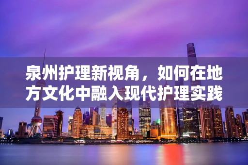 泉州护理新视角，如何在地方文化中融入现代护理实践？