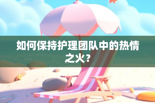 如何保持护理团队中的热情之火？