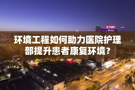 环境工程如何助力医院护理部提升患者康复环境？