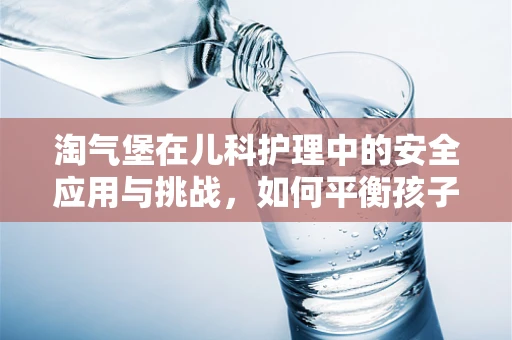 淘气堡在儿科护理中的安全应用与挑战，如何平衡孩子的乐趣与安全？