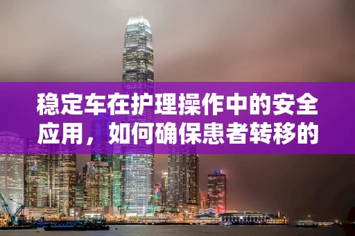 稳定车在护理操作中的安全应用，如何确保患者转移的万无一失？
