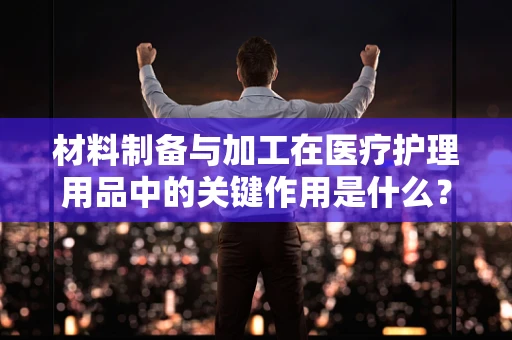 材料制备与加工在医疗护理用品中的关键作用是什么？