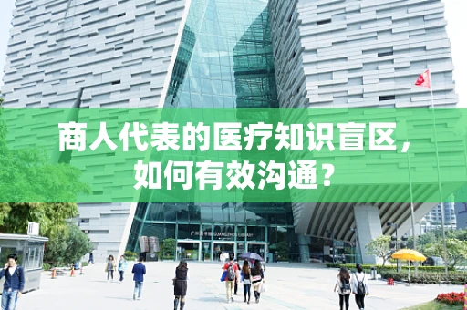 商人代表的医疗知识盲区，如何有效沟通？