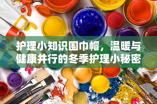 护理小知识围巾帽，温暖与健康并行的冬季护理小秘密？