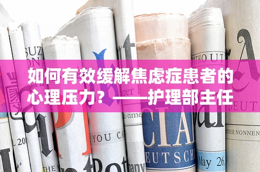 如何有效缓解焦虑症患者的心理压力？——护理部主任的视角