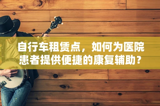 自行车租赁点，如何为医院患者提供便捷的康复辅助？