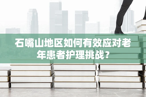 石嘴山地区如何有效应对老年患者护理挑战？