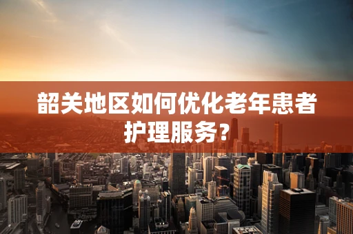 韶关地区如何优化老年患者护理服务？