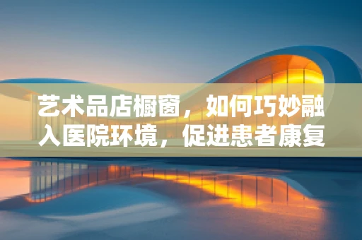 艺术品店橱窗，如何巧妙融入医院环境，促进患者康复？