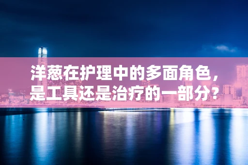 洋葱在护理中的多面角色，是工具还是治疗的一部分？