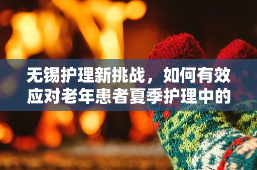 无锡护理新挑战，如何有效应对老年患者夏季护理中的‘湿热’难题？
