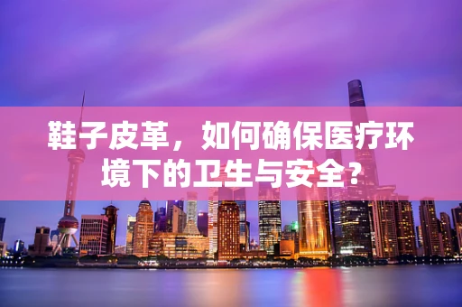 鞋子皮革，如何确保医疗环境下的卫生与安全？
