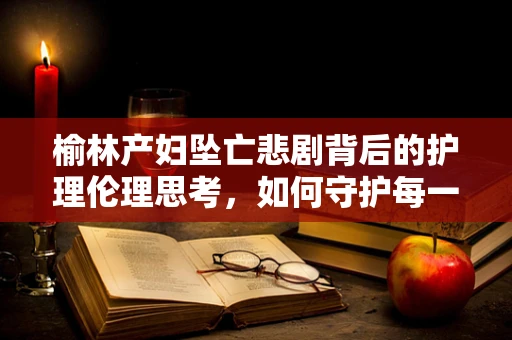 榆林产妇坠亡悲剧背后的护理伦理思考，如何守护每一位患者的安全？