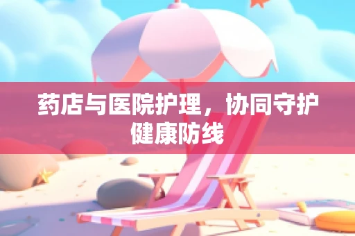 药店与医院护理，协同守护健康防线