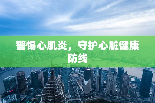 警惕心肌炎，守护心脏健康防线
