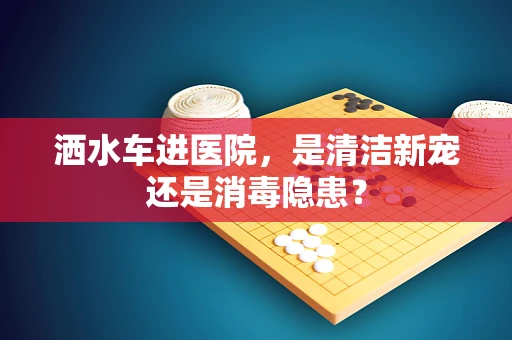 洒水车进医院，是清洁新宠还是消毒隐患？
