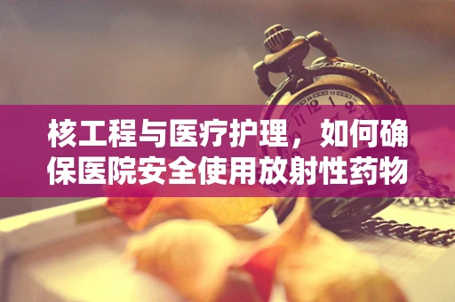 核工程与医疗护理，如何确保医院安全使用放射性药物？