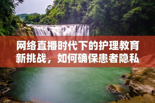 网络直播时代下的护理教育新挑战，如何确保患者隐私与教育质量的双重保障？