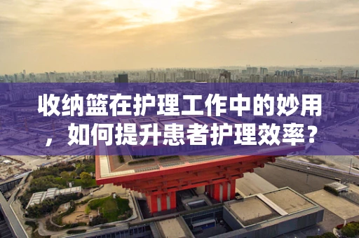 收纳篮在护理工作中的妙用，如何提升患者护理效率？