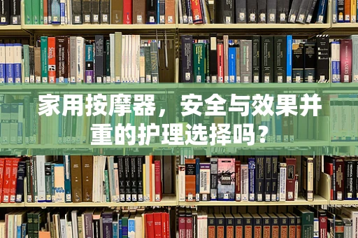 家用按摩器，安全与效果并重的护理选择吗？