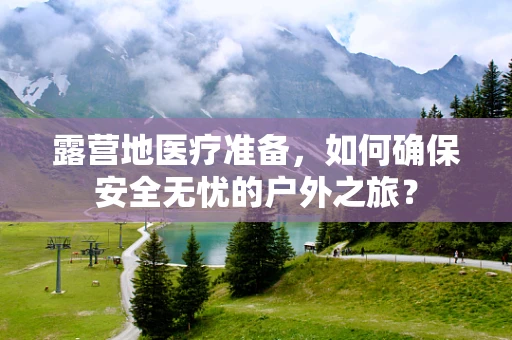 露营地医疗准备，如何确保安全无忧的户外之旅？