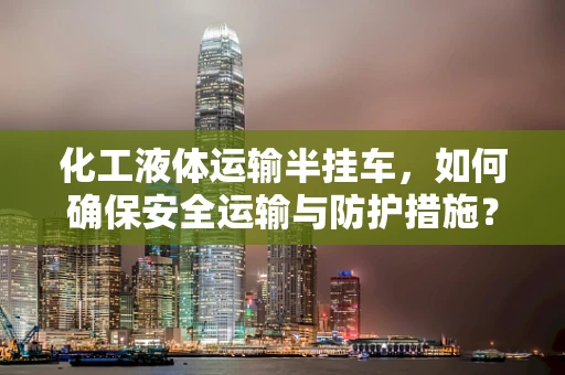 化工液体运输半挂车，如何确保安全运输与防护措施？