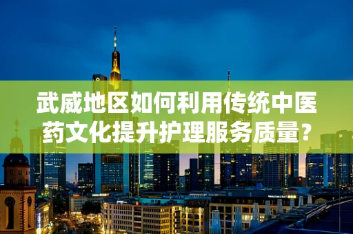 武威地区如何利用传统中医药文化提升护理服务质量？