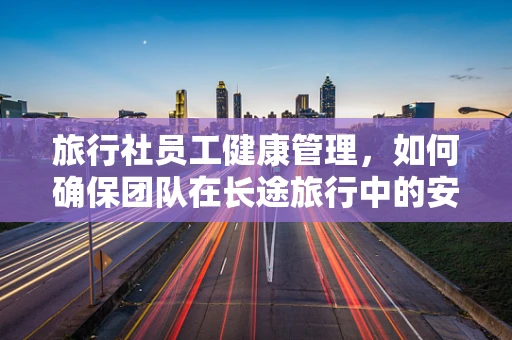 旅行社员工健康管理，如何确保团队在长途旅行中的安全与舒适？