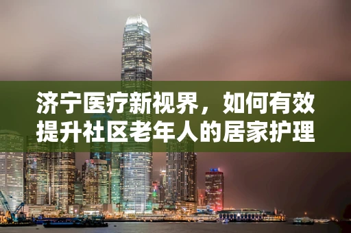 济宁医疗新视界，如何有效提升社区老年人的居家护理服务？