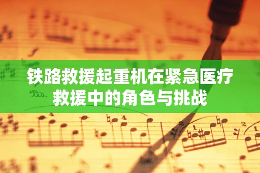铁路救援起重机在紧急医疗救援中的角色与挑战