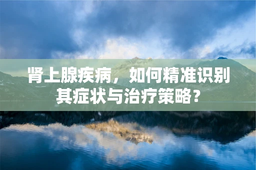 肾上腺疾病，如何精准识别其症状与治疗策略？