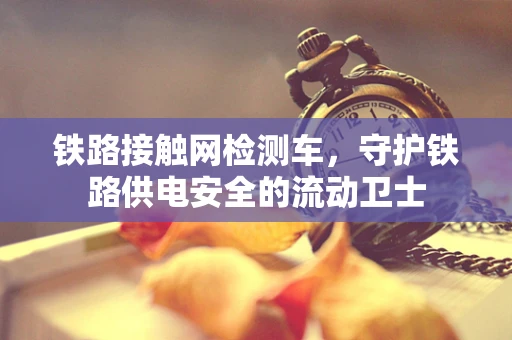铁路接触网检测车，守护铁路供电安全的流动卫士