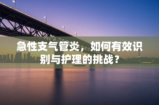急性支气管炎，如何有效识别与护理的挑战？