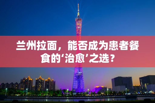 兰州拉面，能否成为患者餐食的‘治愈’之选？