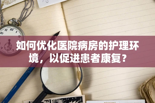 如何优化医院病房的护理环境，以促进患者康复？