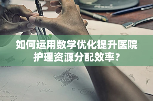 如何运用数学优化提升医院护理资源分配效率？