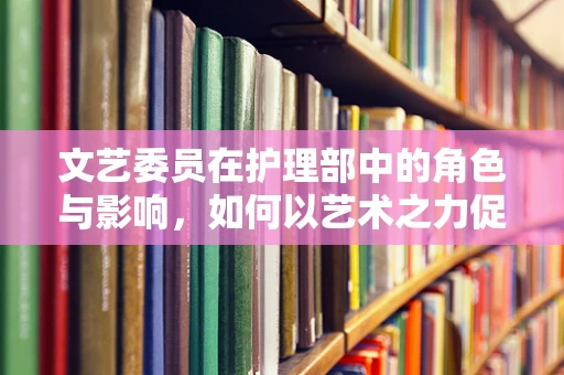 文艺委员在护理部中的角色与影响，如何以艺术之力促进患者康复？