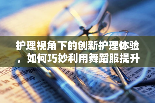 护理视角下的创新护理体验，如何巧妙利用舞蹈服提升患者康复乐趣？