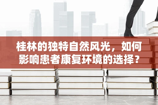 桂林的独特自然风光，如何影响患者康复环境的选择？