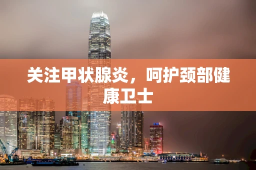 关注甲状腺炎，呵护颈部健康卫士