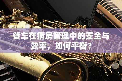 餐车在病房管理中的安全与效率，如何平衡？