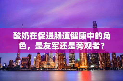 酸奶在促进肠道健康中的角色，是友军还是旁观者？