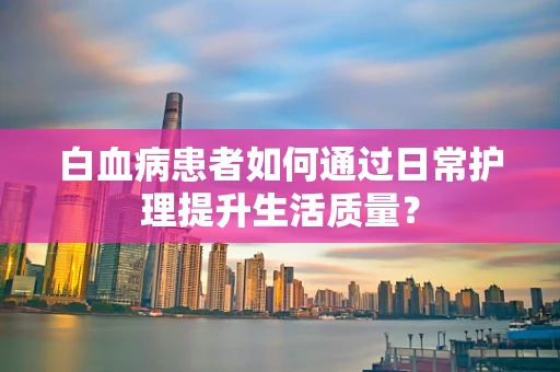 白血病患者如何通过日常护理提升生活质量？